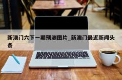 新澳门六下一期预测图片_新澳门最近新闻头条