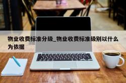 物业收费标准分级_物业收费标准级别以什么为依据