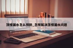 顶楼漏水怎么预防_怎样解决顶楼漏水问题