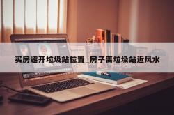 买房避开垃圾站位置_房子离垃圾站近风水