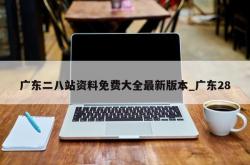 广东二八站资料免费大全最新版本_广东28