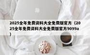 2025全年免费资料大全免费版官方（2025全年免费资料大全免费版官方9099a）