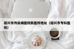 绍兴市传染病医院新医院地址（绍兴市专科医院）