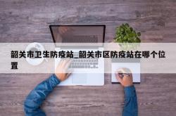 韶关市卫生防疫站_韶关市区防疫站在哪个位置