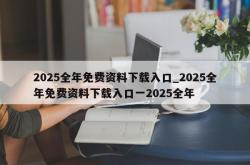 2025全年免费资料下载入口_2025全年免费资料下载入口一2025全年