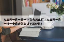 大三巴一肖一特一中宿舍怎么订（大三巴一肖一特一中宿舍怎么订≠三@肖）