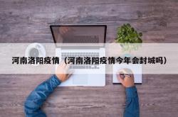 河南洛阳疫情（河南洛阳疫情今年会封城吗）