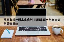 陕西出现一例本土病例_陕西出现一例本土病例是哪里的