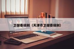 卫健委级别（天津市卫健委级别）