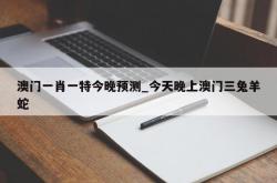 澳门一肖一特今晚预测_今天晚上澳门三兔羊蛇
