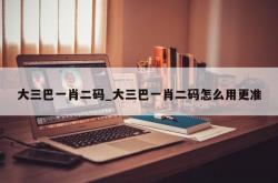 大三巴一肖二码_大三巴一肖二码怎么用更准
