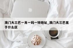 澳门大三巴一肖一码一特地址_澳门大三巴属于什么区